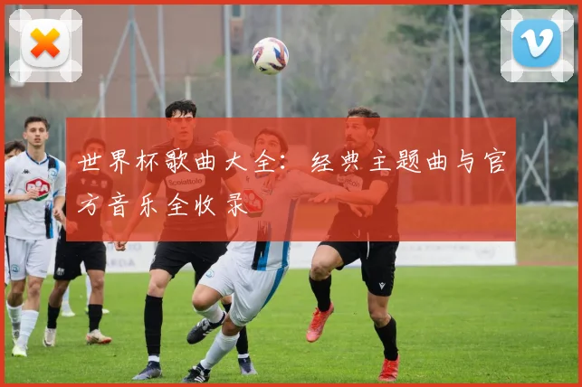 世界杯歌曲大全：经典主题曲与官方音乐全收录