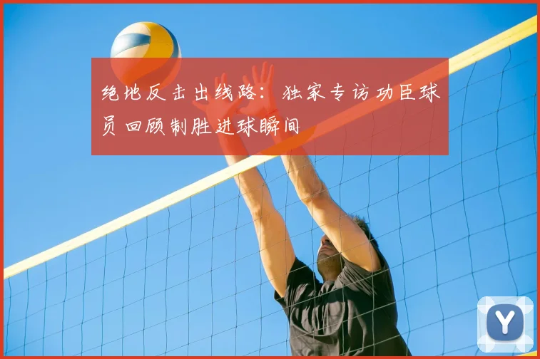 绝地反击出线路：独家专访功臣球员回顾制胜进球瞬间