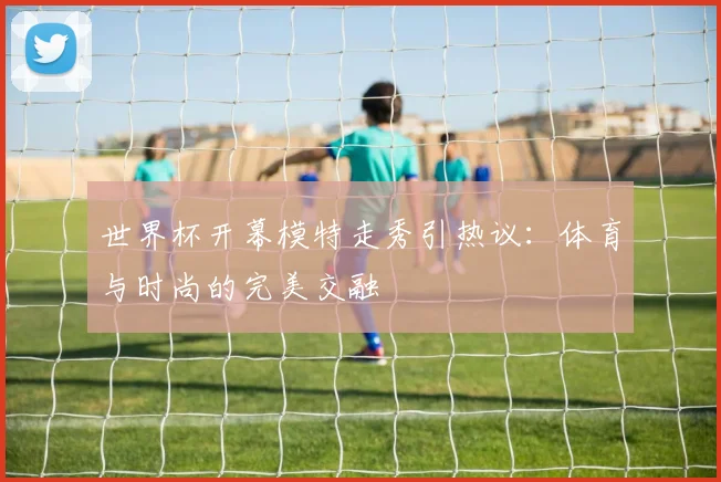 世界杯开幕模特走秀引热议：体育与时尚的完美交融