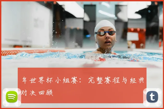 年世界杯小组赛：完整赛程与经典对决回顾