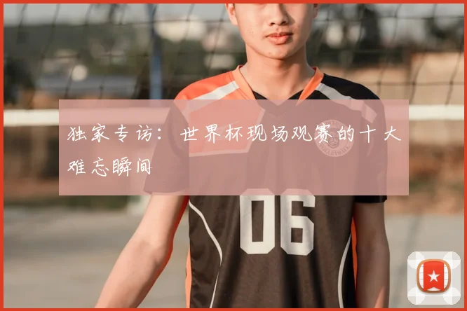 独家专访：世界杯现场观赛的十大难忘瞬间