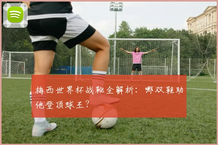 梅西世界杯战靴全解析:哪双鞋助他登顶球王?