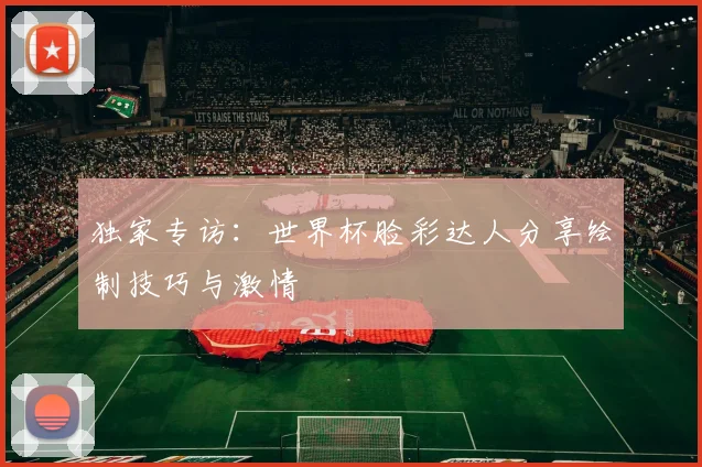 独家专访：世界杯脸彩达人分享绘制技巧与激情